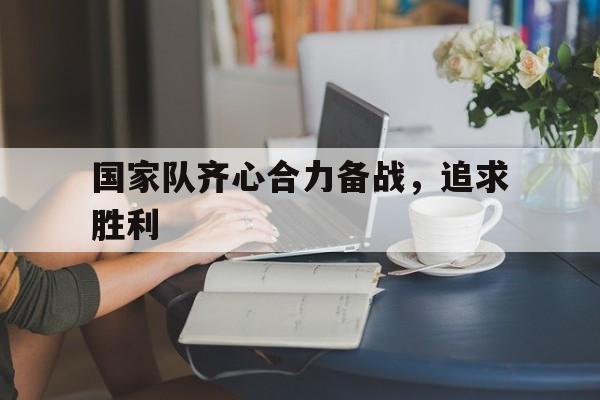 米兰体育官网登录网址-国家队齐心合力备战，追求胜利的简单介绍