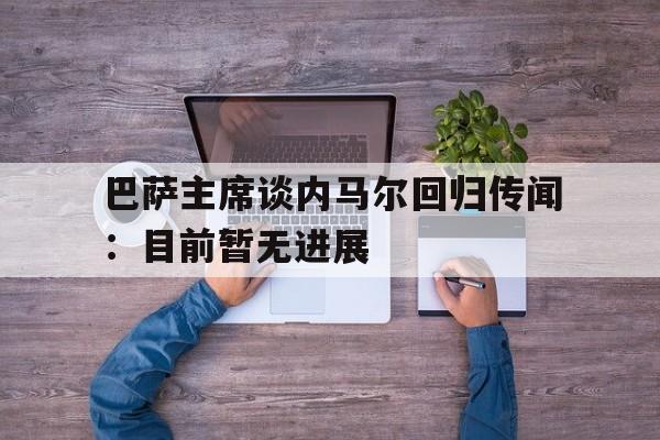 米兰体育官网入口-巴萨主席谈内马尔回归传闻：目前暂无进展的简单介绍